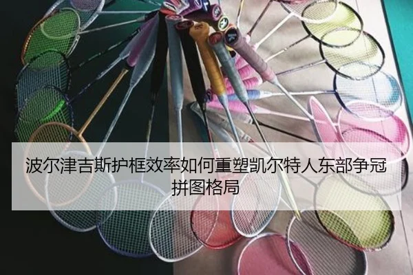 波尔津吉斯护框效率如何重塑凯尔特人东部争冠拼图格局
