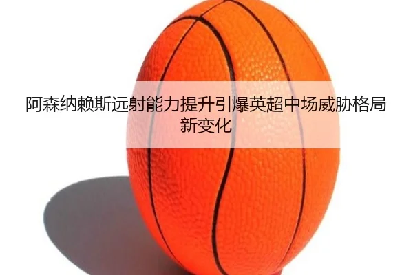 阿森纳赖斯远射能力提升引爆英超中场威胁格局新变化