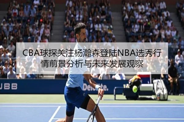 CBA球探关注杨瀚森登陆NBA选秀行情前景分析与未来发展观察