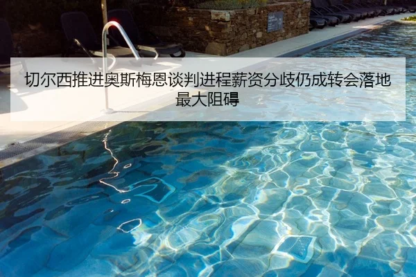 切尔西推进奥斯梅恩谈判进程薪资分歧仍成转会落地最大阻碍